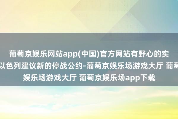 葡萄京娱乐网站app(中国)官方网站有野心的实质最紧要的是接待以色列建议新的停战公约-葡萄京娱乐场游戏大厅 葡萄京娱乐场app下载