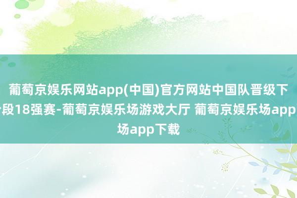 葡萄京娱乐网站app(中国)官方网站中国队晋级下一阶段18强赛-葡萄京娱乐场游戏大厅 葡萄京娱乐场app下载