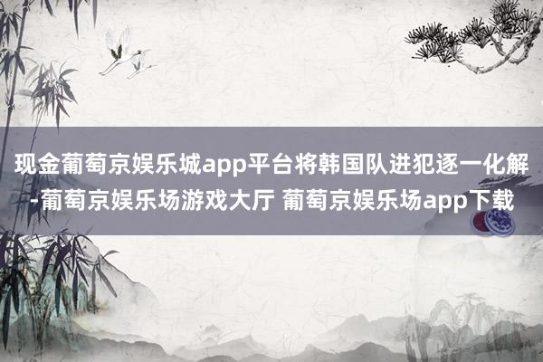 现金葡萄京娱乐城app平台将韩国队进犯逐一化解-葡萄京娱乐场游戏大厅 葡萄京娱乐场app下载