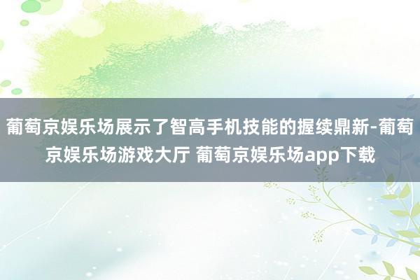 葡萄京娱乐场展示了智高手机技能的握续鼎新-葡萄京娱乐场游戏大厅 葡萄京娱乐场app下载