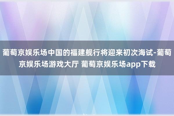 葡萄京娱乐场中国的福建舰行将迎来初次海试-葡萄京娱乐场游戏大厅 葡萄京娱乐场app下载