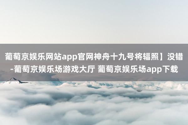 葡萄京娱乐网站app官网神舟十九号将辐照】没错-葡萄京娱乐场游戏大厅 葡萄京娱乐场app下载