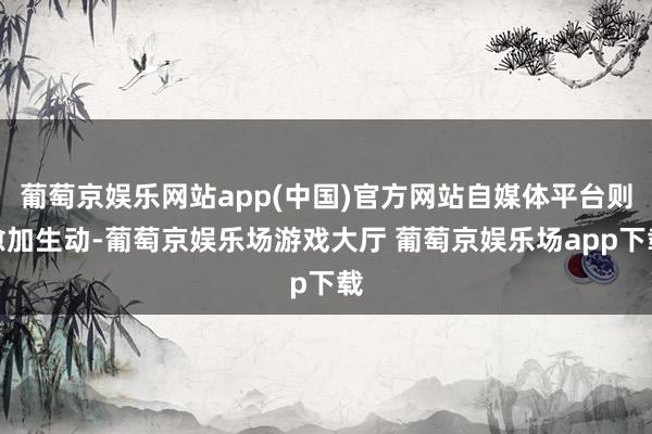 葡萄京娱乐网站app(中国)官方网站自媒体平台则愈加生动-葡萄京娱乐场游戏大厅 葡萄京娱乐场app下载