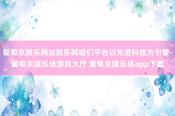 葡萄京娱乐网站娱乐网咱们平台以先进科技为引擎-葡萄京娱乐场游戏大厅 葡萄京娱乐场app下载