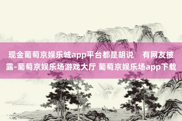 现金葡萄京娱乐城app平台都是胡说    有网友披露-葡萄京娱乐场游戏大厅 葡萄京娱乐场app下载