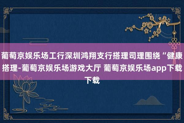 葡萄京娱乐场工行深圳鸿翔支行搭理司理围绕“健康搭理-葡萄京娱乐场游戏大厅 葡萄京娱乐场app下载