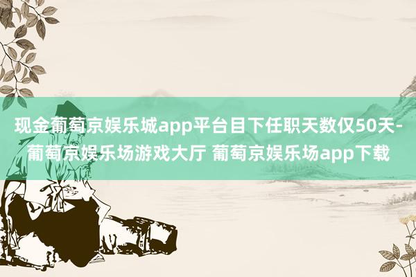 现金葡萄京娱乐城app平台目下任职天数仅50天-葡萄京娱乐场游戏大厅 葡萄京娱乐场app下载