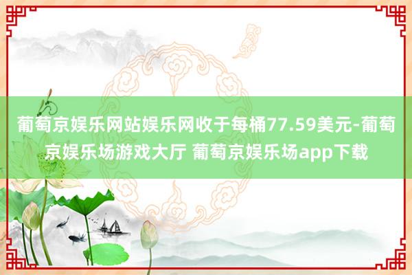 葡萄京娱乐网站娱乐网收于每桶77.59美元-葡萄京娱乐场游戏大厅 葡萄京娱乐场app下载