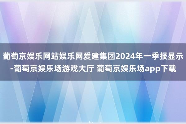 葡萄京娱乐网站娱乐网爱建集团2024年一季报显示-葡萄京娱乐场游戏大厅 葡萄京娱乐场app下载