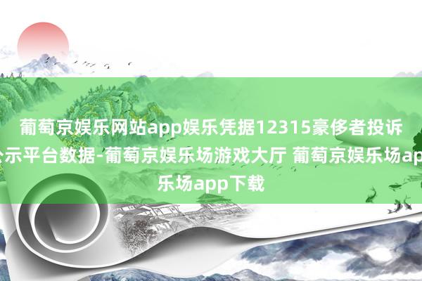 葡萄京娱乐网站app娱乐凭据12315豪侈者投诉信息公示平台数据-葡萄京娱乐场游戏大厅 葡萄京娱乐场app下载