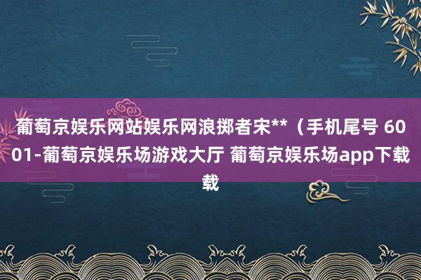 葡萄京娱乐网站娱乐网浪掷者宋**（手机尾号 6001-葡萄京娱乐场游戏大厅 葡萄京娱乐场app下载