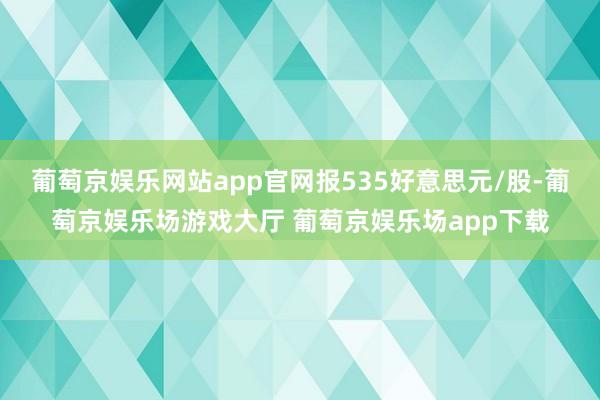 葡萄京娱乐网站app官网报535好意思元/股-葡萄京娱乐场游戏大厅 葡萄京娱乐场app下载