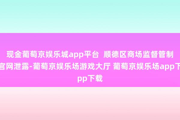 现金葡萄京娱乐城app平台  顺德区商场监督管制局官网泄露-葡萄京娱乐场游戏大厅 葡萄京娱乐场app下载