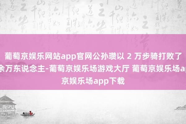 葡萄京娱乐网站app官网公孙瓒以 2 万步骑打败了这 30 余万东说念主-葡萄京娱乐场游戏大厅 葡萄京娱乐场app下载