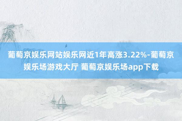 葡萄京娱乐网站娱乐网近1年高涨3.22%-葡萄京娱乐场游戏大厅 葡萄京娱乐场app下载