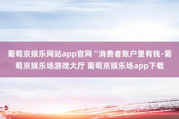 葡萄京娱乐网站app官网　　“消费者账户里有钱-葡萄京娱乐场游戏大厅 葡萄京娱乐场app下载