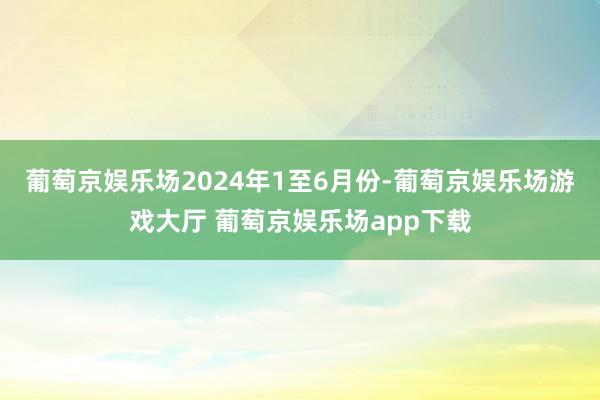 葡萄京娱乐场2024年1至6月份-葡萄京娱乐场游戏大厅 葡萄京娱乐场app下载