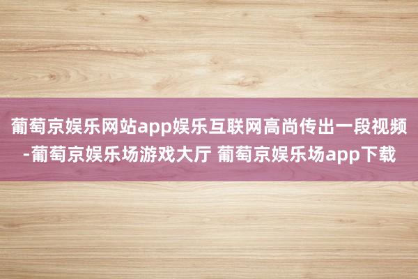 葡萄京娱乐网站app娱乐互联网高尚传出一段视频-葡萄京娱乐场游戏大厅 葡萄京娱乐场app下载