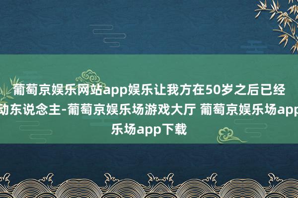 葡萄京娱乐网站app娱乐让我方在50岁之后已经优雅动东说念主-葡萄京娱乐场游戏大厅 葡萄京娱乐场app下载