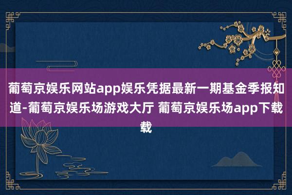 葡萄京娱乐网站app娱乐凭据最新一期基金季报知道-葡萄京娱乐场游戏大厅 葡萄京娱乐场app下载