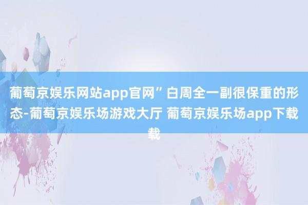 葡萄京娱乐网站app官网”白周全一副很保重的形态-葡萄京娱乐场游戏大厅 葡萄京娱乐场app下载