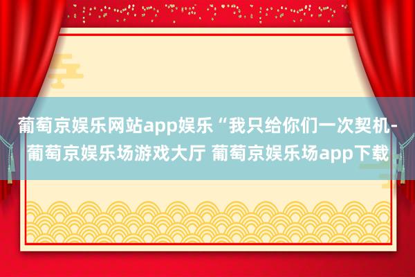 葡萄京娱乐网站app娱乐“我只给你们一次契机-葡萄京娱乐场游戏大厅 葡萄京娱乐场app下载