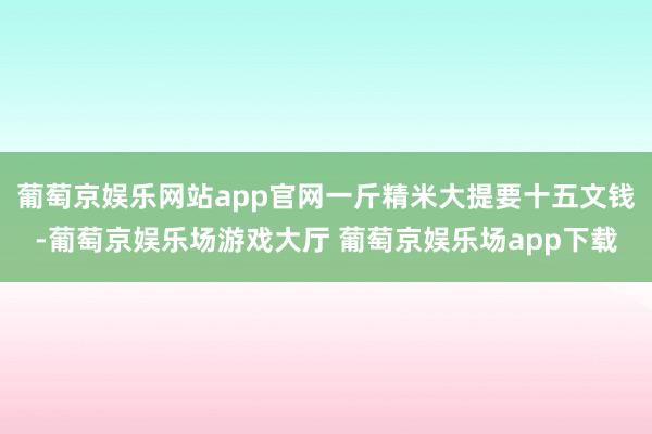 葡萄京娱乐网站app官网一斤精米大提要十五文钱-葡萄京娱乐场游戏大厅 葡萄京娱乐场app下载