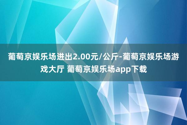 葡萄京娱乐场进出2.00元/公斤-葡萄京娱乐场游戏大厅 葡萄京娱乐场app下载