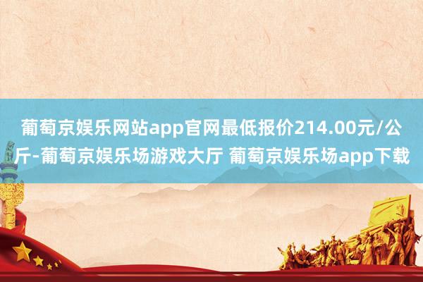 葡萄京娱乐网站app官网最低报价214.00元/公斤-葡萄京娱乐场游戏大厅 葡萄京娱乐场app下载