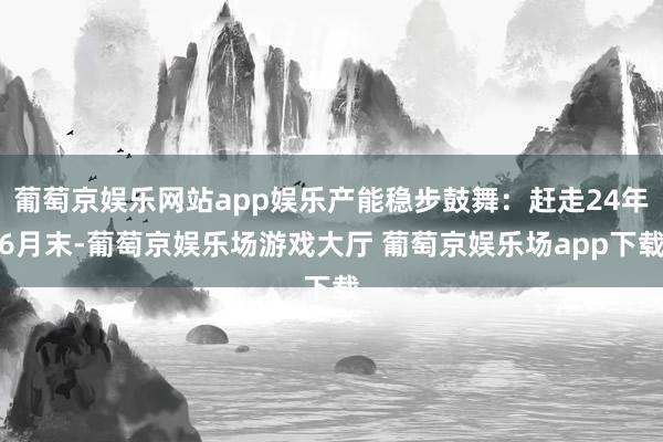 葡萄京娱乐网站app娱乐产能稳步鼓舞：赶走24年6月末-葡萄京娱乐场游戏大厅 葡萄京娱乐场app下载