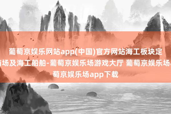 葡萄京娱乐网站app(中国)官方网站海工板块定位外洋商场及海工船舶-葡萄京娱乐场游戏大厅 葡萄京娱乐场app下载