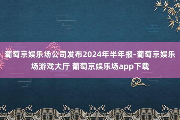 葡萄京娱乐场公司发布2024年半年报-葡萄京娱乐场游戏大厅 葡萄京娱乐场app下载