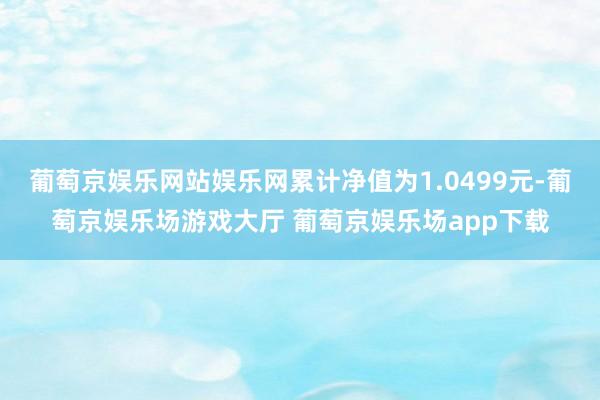 葡萄京娱乐网站娱乐网累计净值为1.0499元-葡萄京娱乐场游戏大厅 葡萄京娱乐场app下载