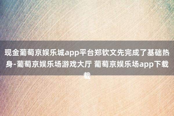 现金葡萄京娱乐城app平台郑钦文先完成了基础热身-葡萄京娱乐场游戏大厅 葡萄京娱乐场app下载