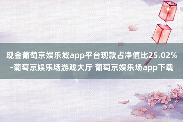 现金葡萄京娱乐城app平台现款占净值比25.02%-葡萄京娱乐场游戏大厅 葡萄京娱乐场app下载