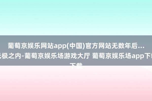 葡萄京娱乐网站app(中国)官方网站无数年后...无极之内-葡萄京娱乐场游戏大厅 葡萄京娱乐场app下载