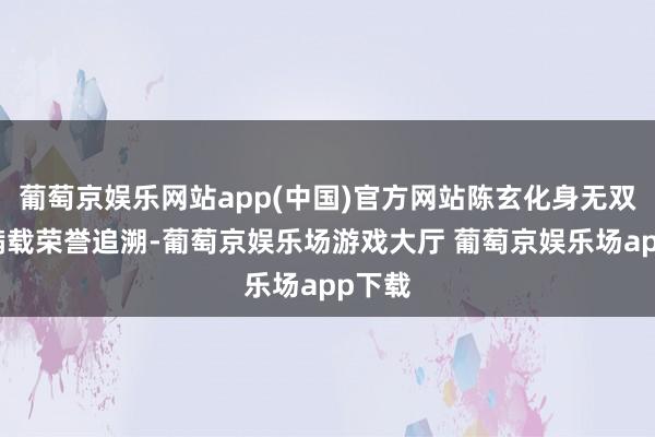 葡萄京娱乐网站app(中国)官方网站陈玄化身无双战神满载荣誉追溯-葡萄京娱乐场游戏大厅 葡萄京娱乐场app下载