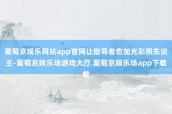 葡萄京娱乐网站app官网让指导者愈加光彩照东谈主-葡萄京娱乐场游戏大厅 葡萄京娱乐场app下载