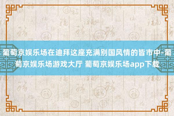 葡萄京娱乐场在迪拜这座充满别国风情的皆市中-葡萄京娱乐场游戏大厅 葡萄京娱乐场app下载