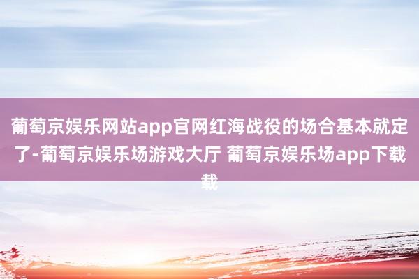 葡萄京娱乐网站app官网红海战役的场合基本就定了-葡萄京娱乐场游戏大厅 葡萄京娱乐场app下载