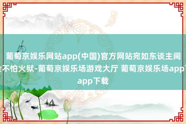 葡萄京娱乐网站app(中国)官方网站宛如东谈主间真金不怕火狱-葡萄京娱乐场游戏大厅 葡萄京娱乐场app下载