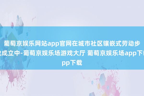 葡萄京娱乐网站app官网在城市社区镶嵌式劳动步伐成立中-葡萄京娱乐场游戏大厅 葡萄京娱乐场app下载