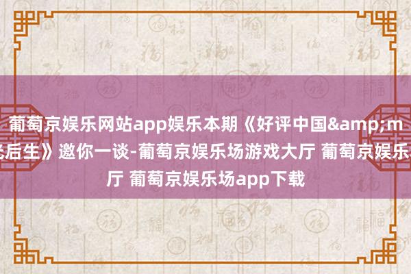 葡萄京娱乐网站app娱乐本期《好评中国&middot;追光后生》邀你一谈-葡萄京娱乐场游戏大厅 葡萄京娱乐场app下载