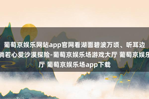 葡萄京娱乐网站app官网看湖面碧波万顷、听耳边秋风阵阵；淌若心爱沙漠探险-葡萄京娱乐场游戏大厅 葡萄京娱乐场app下载