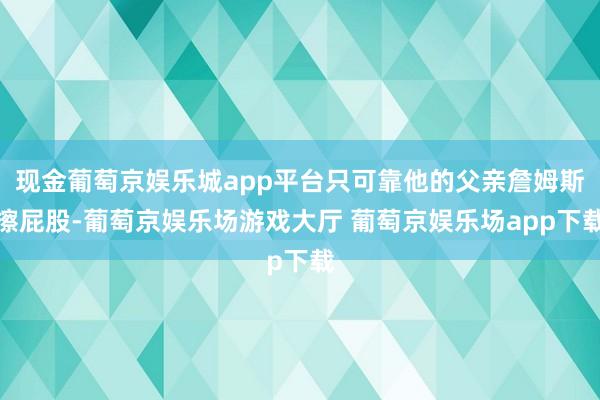 现金葡萄京娱乐城app平台只可靠他的父亲詹姆斯擦屁股-葡萄京娱乐场游戏大厅 葡萄京娱乐场app下载