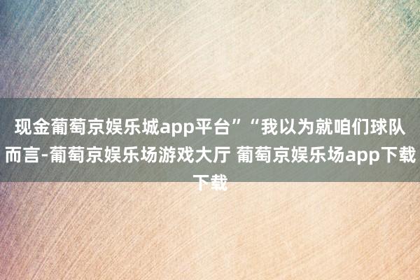 现金葡萄京娱乐城app平台”“我以为就咱们球队而言-葡萄京娱乐场游戏大厅 葡萄京娱乐场app下载