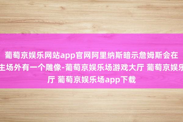 葡萄京娱乐网站app官网阿里纳斯暗示詹姆斯会在湖东说念主主场外有一个雕像-葡萄京娱乐场游戏大厅 葡萄京娱乐场app下载