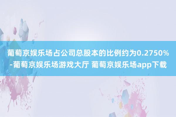 葡萄京娱乐场占公司总股本的比例约为0.2750%-葡萄京娱乐场游戏大厅 葡萄京娱乐场app下载