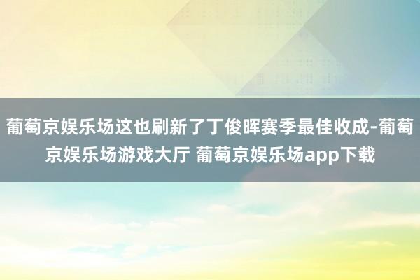 葡萄京娱乐场这也刷新了丁俊晖赛季最佳收成-葡萄京娱乐场游戏大厅 葡萄京娱乐场app下载