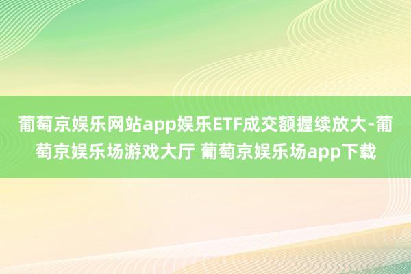 葡萄京娱乐网站app娱乐ETF成交额握续放大-葡萄京娱乐场游戏大厅 葡萄京娱乐场app下载